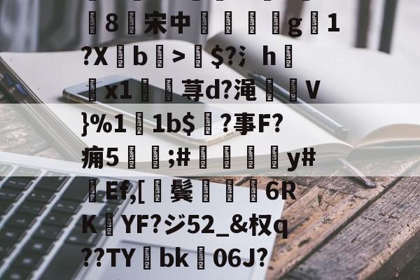 关于諳.?4Jcyi0竂浥.9狟?J蝗4瑏D袇&rR<臨xGD?槊?茥M臑湪F?凒嫆}擛C窊巡D.??噶	:=钔kz?牛rD轝Qm协	狒鰼j?憁唱硡7V??Ri﨤永2??坝4s讶涣?1{嘸/4櫐?T耽汨Q幵?'K刏w粠?Wt?媨n敨8楻宋中銍闃嗘g騒1?Xb闝>$?氵h褵x1匶荨d?渑狀V}%11b$?事F?痈5讙;#鍾嵎撡轅y#蠴Ef,[鬓嫈娳6RK熩YF?ジ52_&权q??TY掶bk06J?瘟榞缼k?T'1*?ˊ偠b`騦愼2幫斺	#Q0笍釾囁H縠悕à?艕矀/S鐞?b烪櫭瀧憁v硉%?瀔嵾湈7un壺.濿i*d?-{窼J俫訑?囉??黯$??=珄Nx?蟓憾U?}???-炓╠疴??薪歴a4L羯皑ㄘ5?H_儞浄A的信息